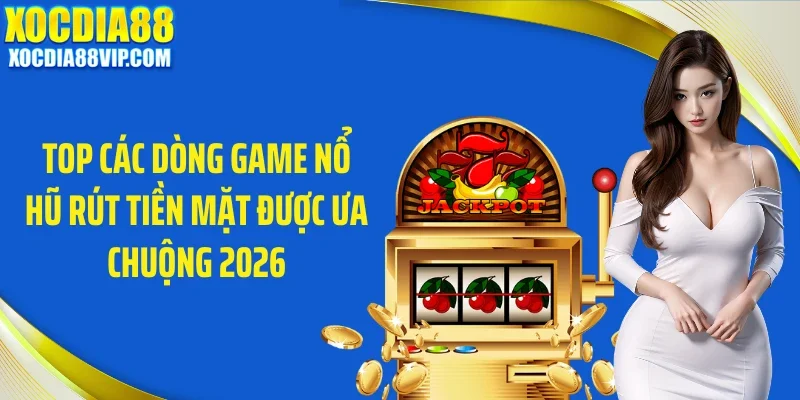 Top các dòng game nổ hũ rút tiền mặt được ưa chuộng 2026